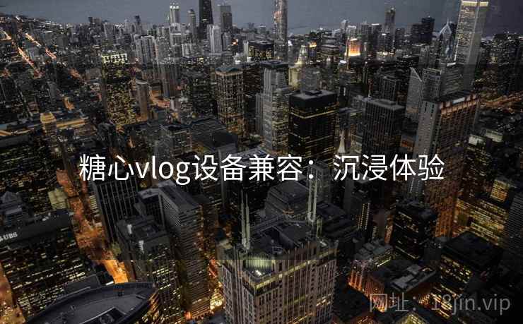 糖心vlog设备兼容：沉浸体验