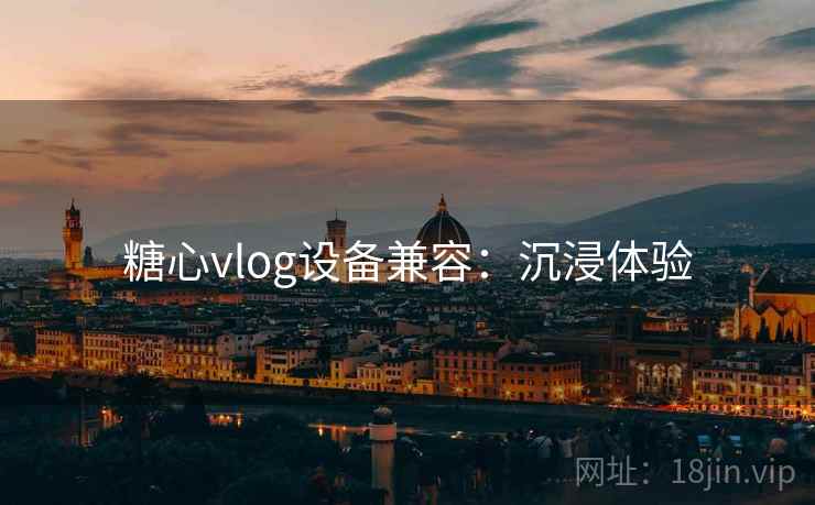 糖心vlog设备兼容：沉浸体验