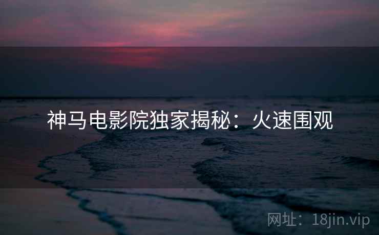 神马电影院独家揭秘：火速围观